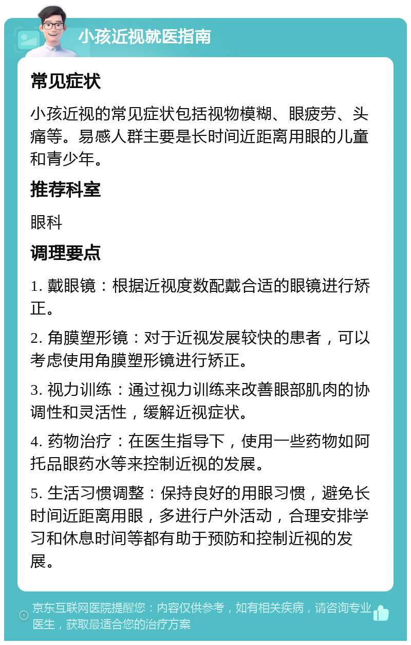 小孩近视就医指南 常见症状 小孩近视的常见症状包括视物模糊、眼疲劳、头痛等。易感人群主要是长时间近距离用眼的儿童和青少年。 推荐科室 眼科 调理要点 1. 戴眼镜：根据近视度数配戴合适的眼镜进行矫正。 2. 角膜塑形镜：对于近视发展较快的患者，可以考虑使用角膜塑形镜进行矫正。 3. 视力训练：通过视力训练来改善眼部肌肉的协调性和灵活性，缓解近视症状。 4. 药物治疗：在医生指导下，使用一些药物如阿托品眼药水等来控制近视的发展。 5. 生活习惯调整：保持良好的用眼习惯，避免长时间近距离用眼，多进行户外活动，合理安排学习和休息时间等都有助于预防和控制近视的发展。