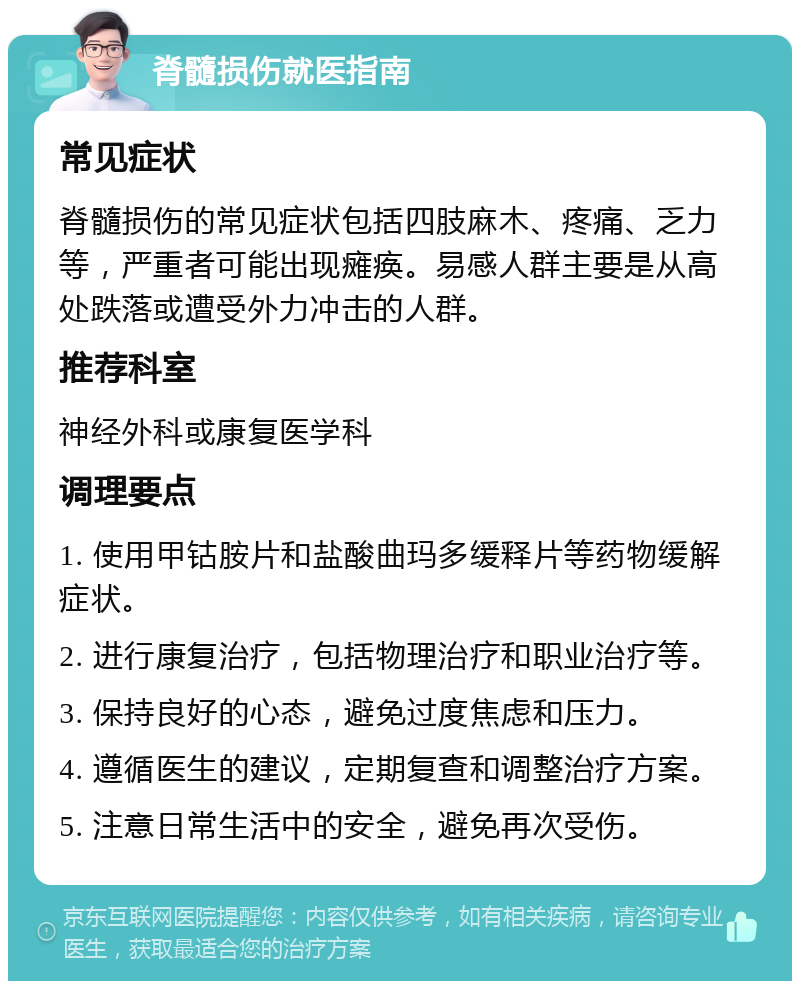 脊髓损伤就医指南 常见症状 脊髓损伤的常见症状包括四肢麻木、疼痛、乏力等，严重者可能出现瘫痪。易感人群主要是从高处跌落或遭受外力冲击的人群。 推荐科室 神经外科或康复医学科 调理要点 1. 使用甲钴胺片和盐酸曲玛多缓释片等药物缓解症状。 2. 进行康复治疗，包括物理治疗和职业治疗等。 3. 保持良好的心态，避免过度焦虑和压力。 4. 遵循医生的建议，定期复查和调整治疗方案。 5. 注意日常生活中的安全，避免再次受伤。