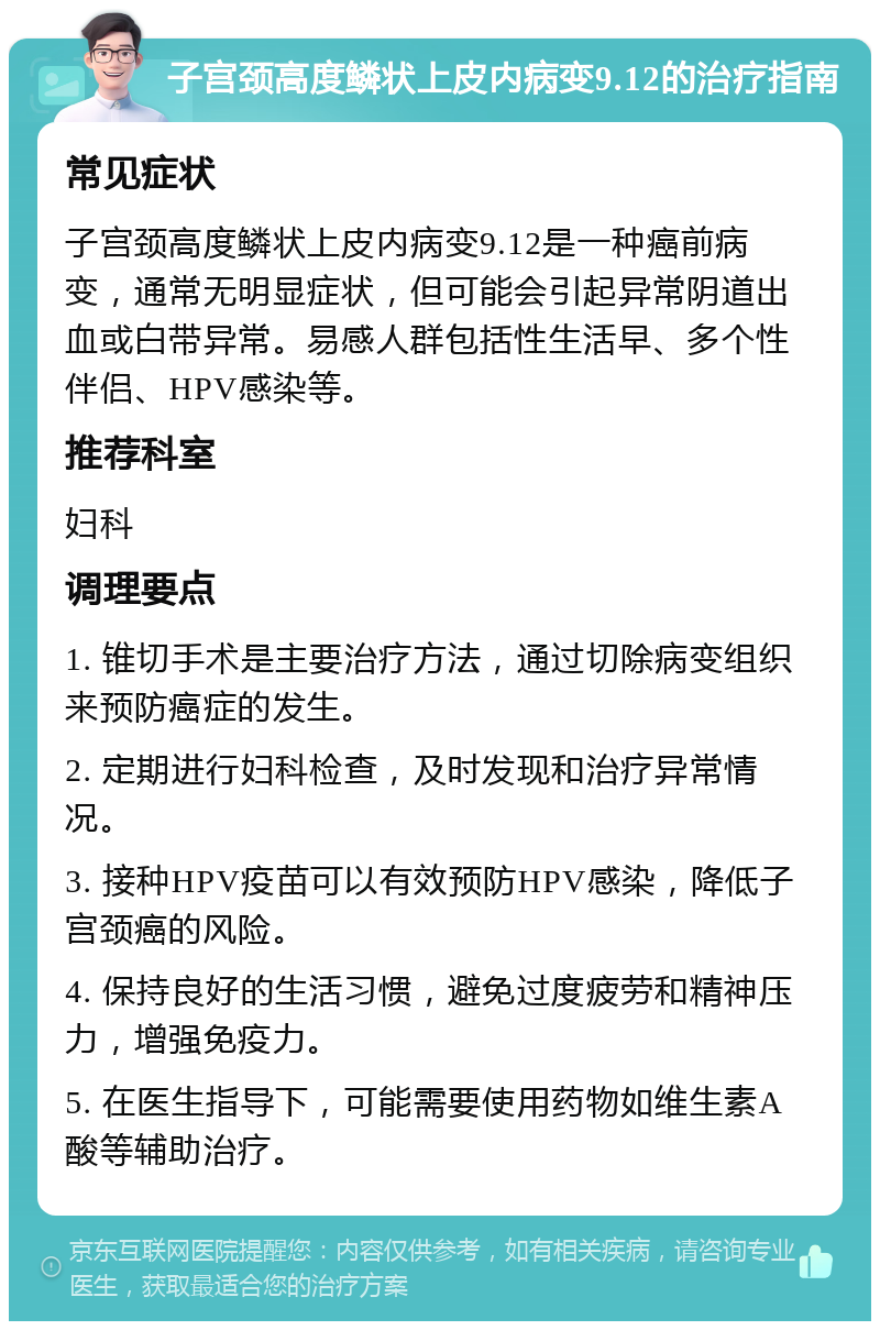 子宫颈高度鳞状上皮内病变9.12的治疗指南 常见症状 子宫颈高度鳞状上皮内病变9.12是一种癌前病变，通常无明显症状，但可能会引起异常阴道出血或白带异常。易感人群包括性生活早、多个性伴侣、HPV感染等。 推荐科室 妇科 调理要点 1. 锥切手术是主要治疗方法，通过切除病变组织来预防癌症的发生。 2. 定期进行妇科检查，及时发现和治疗异常情况。 3. 接种HPV疫苗可以有效预防HPV感染，降低子宫颈癌的风险。 4. 保持良好的生活习惯，避免过度疲劳和精神压力，增强免疫力。 5. 在医生指导下，可能需要使用药物如维生素A酸等辅助治疗。