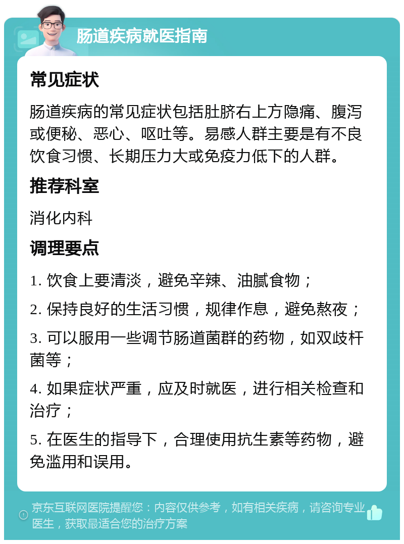 肠道疾病就医指南 常见症状 肠道疾病的常见症状包括肚脐右上方隐痛、腹泻或便秘、恶心、呕吐等。易感人群主要是有不良饮食习惯、长期压力大或免疫力低下的人群。 推荐科室 消化内科 调理要点 1. 饮食上要清淡，避免辛辣、油腻食物； 2. 保持良好的生活习惯，规律作息，避免熬夜； 3. 可以服用一些调节肠道菌群的药物，如双歧杆菌等； 4. 如果症状严重，应及时就医，进行相关检查和治疗； 5. 在医生的指导下，合理使用抗生素等药物，避免滥用和误用。