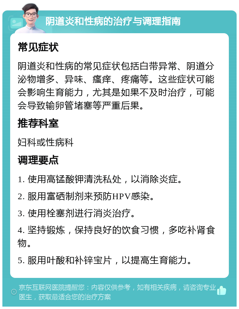 阴道炎和性病的治疗与调理指南 常见症状 阴道炎和性病的常见症状包括白带异常、阴道分泌物增多、异味、瘙痒、疼痛等。这些症状可能会影响生育能力，尤其是如果不及时治疗，可能会导致输卵管堵塞等严重后果。 推荐科室 妇科或性病科 调理要点 1. 使用高锰酸钾清洗私处，以消除炎症。 2. 服用富硒制剂来预防HPV感染。 3. 使用栓塞剂进行消炎治疗。 4. 坚持锻炼，保持良好的饮食习惯，多吃补肾食物。 5. 服用叶酸和补锌宝片，以提高生育能力。