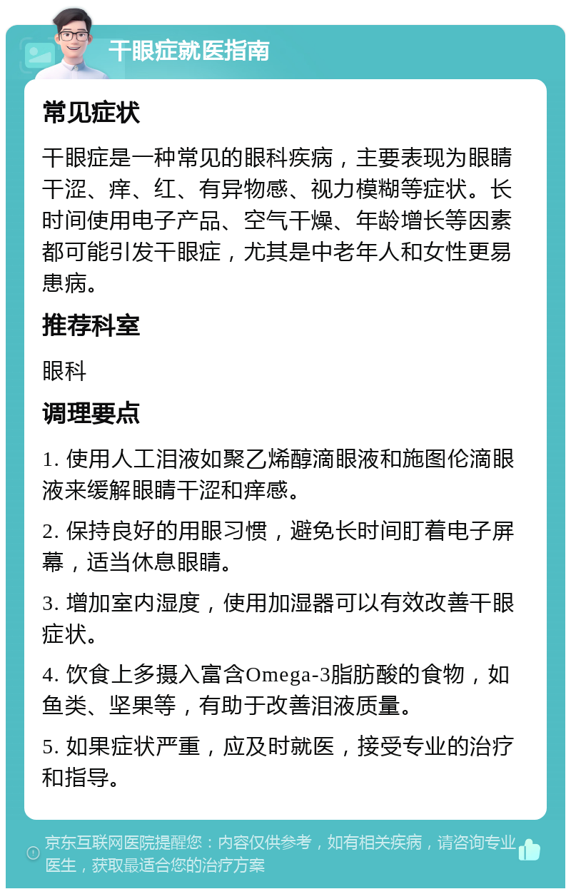 干眼症就医指南 常见症状 干眼症是一种常见的眼科疾病，主要表现为眼睛干涩、痒、红、有异物感、视力模糊等症状。长时间使用电子产品、空气干燥、年龄增长等因素都可能引发干眼症，尤其是中老年人和女性更易患病。 推荐科室 眼科 调理要点 1. 使用人工泪液如聚乙烯醇滴眼液和施图伦滴眼液来缓解眼睛干涩和痒感。 2. 保持良好的用眼习惯，避免长时间盯着电子屏幕，适当休息眼睛。 3. 增加室内湿度，使用加湿器可以有效改善干眼症状。 4. 饮食上多摄入富含Omega-3脂肪酸的食物，如鱼类、坚果等，有助于改善泪液质量。 5. 如果症状严重，应及时就医，接受专业的治疗和指导。