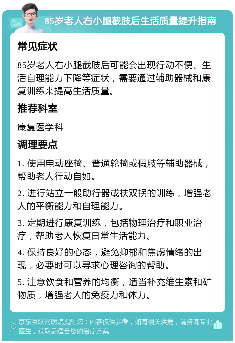 85岁老人右小腿截肢后生活质量提升指南 常见症状 85岁老人右小腿截肢后可能会出现行动不便、生活自理能力下降等症状，需要通过辅助器械和康复训练来提高生活质量。 推荐科室 康复医学科 调理要点 1. 使用电动座椅、普通轮椅或假肢等辅助器械，帮助老人行动自如。 2. 进行站立一般助行器或扶双拐的训练，增强老人的平衡能力和自理能力。 3. 定期进行康复训练，包括物理治疗和职业治疗，帮助老人恢复日常生活能力。 4. 保持良好的心态，避免抑郁和焦虑情绪的出现，必要时可以寻求心理咨询的帮助。 5. 注意饮食和营养的均衡，适当补充维生素和矿物质，增强老人的免疫力和体力。