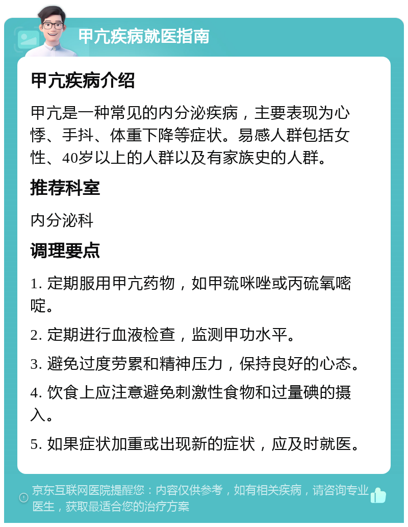 甲亢疾病就医指南 甲亢疾病介绍 甲亢是一种常见的内分泌疾病，主要表现为心悸、手抖、体重下降等症状。易感人群包括女性、40岁以上的人群以及有家族史的人群。 推荐科室 内分泌科 调理要点 1. 定期服用甲亢药物，如甲巯咪唑或丙硫氧嘧啶。 2. 定期进行血液检查，监测甲功水平。 3. 避免过度劳累和精神压力，保持良好的心态。 4. 饮食上应注意避免刺激性食物和过量碘的摄入。 5. 如果症状加重或出现新的症状，应及时就医。