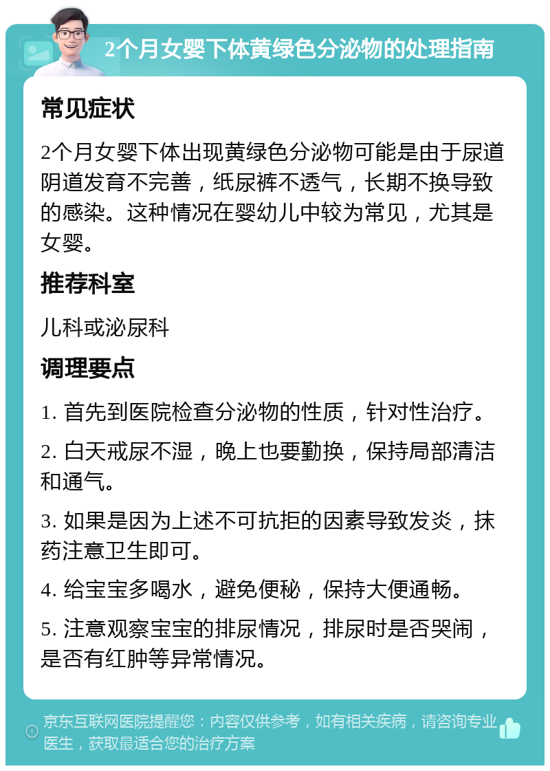 2个月女婴下体黄绿色分泌物的处理指南 常见症状 2个月女婴下体出现黄绿色分泌物可能是由于尿道阴道发育不完善，纸尿裤不透气，长期不换导致的感染。这种情况在婴幼儿中较为常见，尤其是女婴。 推荐科室 儿科或泌尿科 调理要点 1. 首先到医院检查分泌物的性质，针对性治疗。 2. 白天戒尿不湿，晚上也要勤换，保持局部清洁和通气。 3. 如果是因为上述不可抗拒的因素导致发炎，抹药注意卫生即可。 4. 给宝宝多喝水，避免便秘，保持大便通畅。 5. 注意观察宝宝的排尿情况，排尿时是否哭闹，是否有红肿等异常情况。