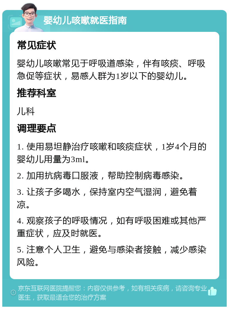 婴幼儿咳嗽就医指南 常见症状 婴幼儿咳嗽常见于呼吸道感染，伴有咳痰、呼吸急促等症状，易感人群为1岁以下的婴幼儿。 推荐科室 儿科 调理要点 1. 使用易坦静治疗咳嗽和咳痰症状，1岁4个月的婴幼儿用量为3ml。 2. 加用抗病毒口服液，帮助控制病毒感染。 3. 让孩子多喝水，保持室内空气湿润，避免着凉。 4. 观察孩子的呼吸情况，如有呼吸困难或其他严重症状，应及时就医。 5. 注意个人卫生，避免与感染者接触，减少感染风险。