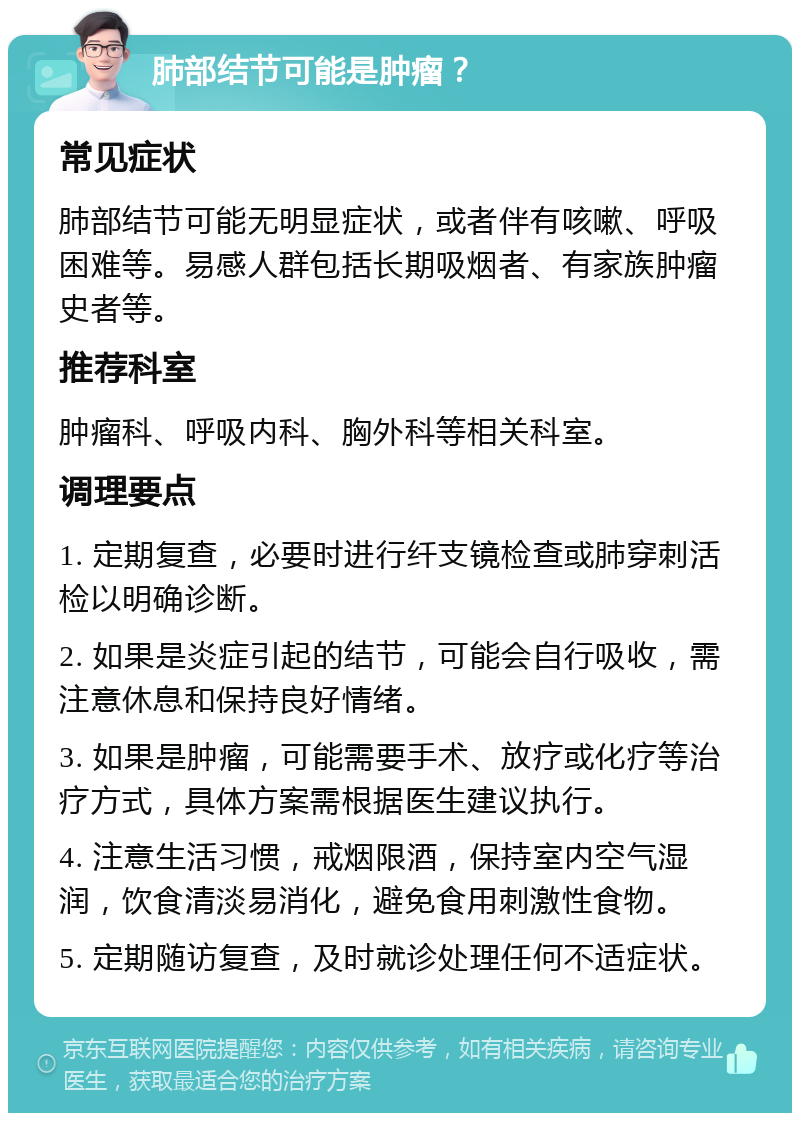 肺部结节可能是肿瘤？ 常见症状 肺部结节可能无明显症状，或者伴有咳嗽、呼吸困难等。易感人群包括长期吸烟者、有家族肿瘤史者等。 推荐科室 肿瘤科、呼吸内科、胸外科等相关科室。 调理要点 1. 定期复查，必要时进行纤支镜检查或肺穿刺活检以明确诊断。 2. 如果是炎症引起的结节，可能会自行吸收，需注意休息和保持良好情绪。 3. 如果是肿瘤，可能需要手术、放疗或化疗等治疗方式，具体方案需根据医生建议执行。 4. 注意生活习惯，戒烟限酒，保持室内空气湿润，饮食清淡易消化，避免食用刺激性食物。 5. 定期随访复查，及时就诊处理任何不适症状。