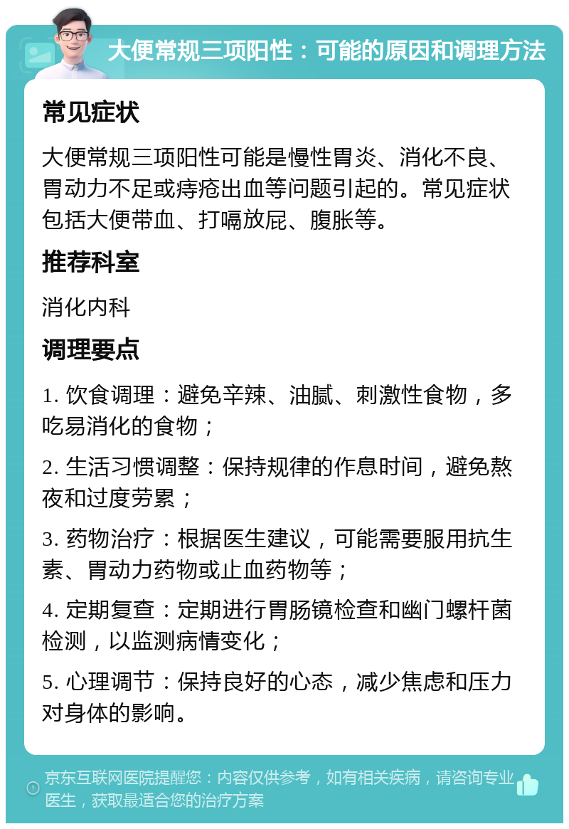 大便常规三项阳性：可能的原因和调理方法 常见症状 大便常规三项阳性可能是慢性胃炎、消化不良、胃动力不足或痔疮出血等问题引起的。常见症状包括大便带血、打嗝放屁、腹胀等。 推荐科室 消化内科 调理要点 1. 饮食调理：避免辛辣、油腻、刺激性食物，多吃易消化的食物； 2. 生活习惯调整：保持规律的作息时间，避免熬夜和过度劳累； 3. 药物治疗：根据医生建议，可能需要服用抗生素、胃动力药物或止血药物等； 4. 定期复查：定期进行胃肠镜检查和幽门螺杆菌检测，以监测病情变化； 5. 心理调节：保持良好的心态，减少焦虑和压力对身体的影响。