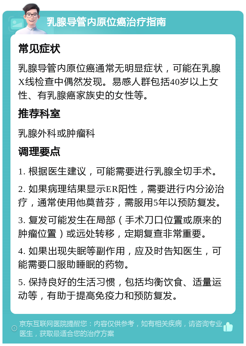 乳腺导管内原位癌治疗指南 常见症状 乳腺导管内原位癌通常无明显症状，可能在乳腺X线检查中偶然发现。易感人群包括40岁以上女性、有乳腺癌家族史的女性等。 推荐科室 乳腺外科或肿瘤科 调理要点 1. 根据医生建议，可能需要进行乳腺全切手术。 2. 如果病理结果显示ER阳性，需要进行内分泌治疗，通常使用他莫昔芬，需服用5年以预防复发。 3. 复发可能发生在局部（手术刀口位置或原来的肿瘤位置）或远处转移，定期复查非常重要。 4. 如果出现失眠等副作用，应及时告知医生，可能需要口服助睡眠的药物。 5. 保持良好的生活习惯，包括均衡饮食、适量运动等，有助于提高免疫力和预防复发。