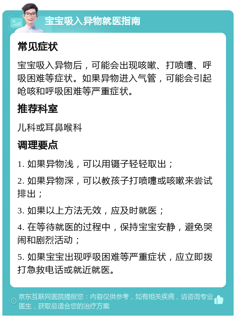 宝宝吸入异物就医指南 常见症状 宝宝吸入异物后，可能会出现咳嗽、打喷嚏、呼吸困难等症状。如果异物进入气管，可能会引起呛咳和呼吸困难等严重症状。 推荐科室 儿科或耳鼻喉科 调理要点 1. 如果异物浅，可以用镊子轻轻取出； 2. 如果异物深，可以教孩子打喷嚏或咳嗽来尝试排出； 3. 如果以上方法无效，应及时就医； 4. 在等待就医的过程中，保持宝宝安静，避免哭闹和剧烈活动； 5. 如果宝宝出现呼吸困难等严重症状，应立即拨打急救电话或就近就医。