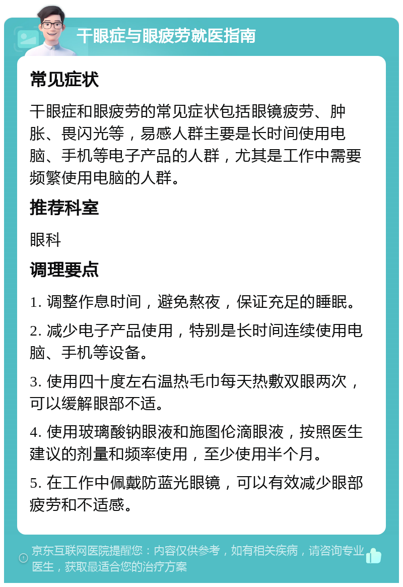 干眼症与眼疲劳就医指南 常见症状 干眼症和眼疲劳的常见症状包括眼镜疲劳、肿胀、畏闪光等，易感人群主要是长时间使用电脑、手机等电子产品的人群，尤其是工作中需要频繁使用电脑的人群。 推荐科室 眼科 调理要点 1. 调整作息时间，避免熬夜，保证充足的睡眠。 2. 减少电子产品使用，特别是长时间连续使用电脑、手机等设备。 3. 使用四十度左右温热毛巾每天热敷双眼两次，可以缓解眼部不适。 4. 使用玻璃酸钠眼液和施图伦滴眼液，按照医生建议的剂量和频率使用，至少使用半个月。 5. 在工作中佩戴防蓝光眼镜，可以有效减少眼部疲劳和不适感。