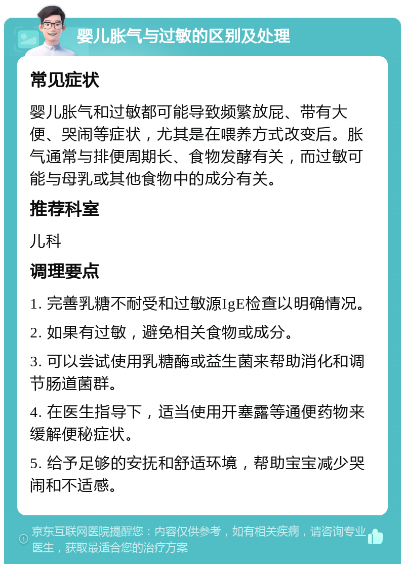 婴儿胀气与过敏的区别及处理 常见症状 婴儿胀气和过敏都可能导致频繁放屁、带有大便、哭闹等症状，尤其是在喂养方式改变后。胀气通常与排便周期长、食物发酵有关，而过敏可能与母乳或其他食物中的成分有关。 推荐科室 儿科 调理要点 1. 完善乳糖不耐受和过敏源IgE检查以明确情况。 2. 如果有过敏，避免相关食物或成分。 3. 可以尝试使用乳糖酶或益生菌来帮助消化和调节肠道菌群。 4. 在医生指导下，适当使用开塞露等通便药物来缓解便秘症状。 5. 给予足够的安抚和舒适环境，帮助宝宝减少哭闹和不适感。