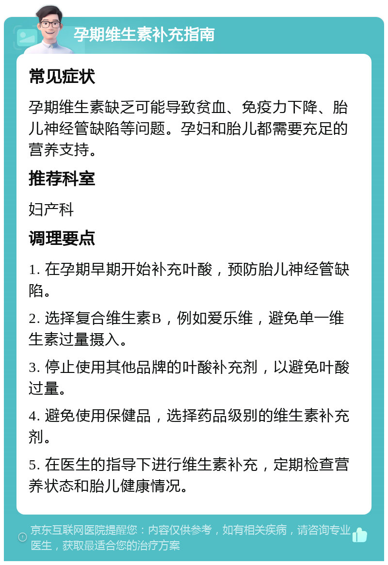 孕期维生素补充指南 常见症状 孕期维生素缺乏可能导致贫血、免疫力下降、胎儿神经管缺陷等问题。孕妇和胎儿都需要充足的营养支持。 推荐科室 妇产科 调理要点 1. 在孕期早期开始补充叶酸，预防胎儿神经管缺陷。 2. 选择复合维生素B，例如爱乐维，避免单一维生素过量摄入。 3. 停止使用其他品牌的叶酸补充剂，以避免叶酸过量。 4. 避免使用保健品，选择药品级别的维生素补充剂。 5. 在医生的指导下进行维生素补充，定期检查营养状态和胎儿健康情况。