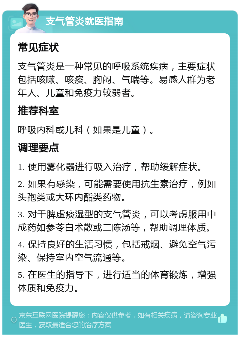 支气管炎就医指南 常见症状 支气管炎是一种常见的呼吸系统疾病，主要症状包括咳嗽、咳痰、胸闷、气喘等。易感人群为老年人、儿童和免疫力较弱者。 推荐科室 呼吸内科或儿科（如果是儿童）。 调理要点 1. 使用雾化器进行吸入治疗，帮助缓解症状。 2. 如果有感染，可能需要使用抗生素治疗，例如头孢类或大环内酯类药物。 3. 对于脾虚痰湿型的支气管炎，可以考虑服用中成药如参苓白术散或二陈汤等，帮助调理体质。 4. 保持良好的生活习惯，包括戒烟、避免空气污染、保持室内空气流通等。 5. 在医生的指导下，进行适当的体育锻炼，增强体质和免疫力。