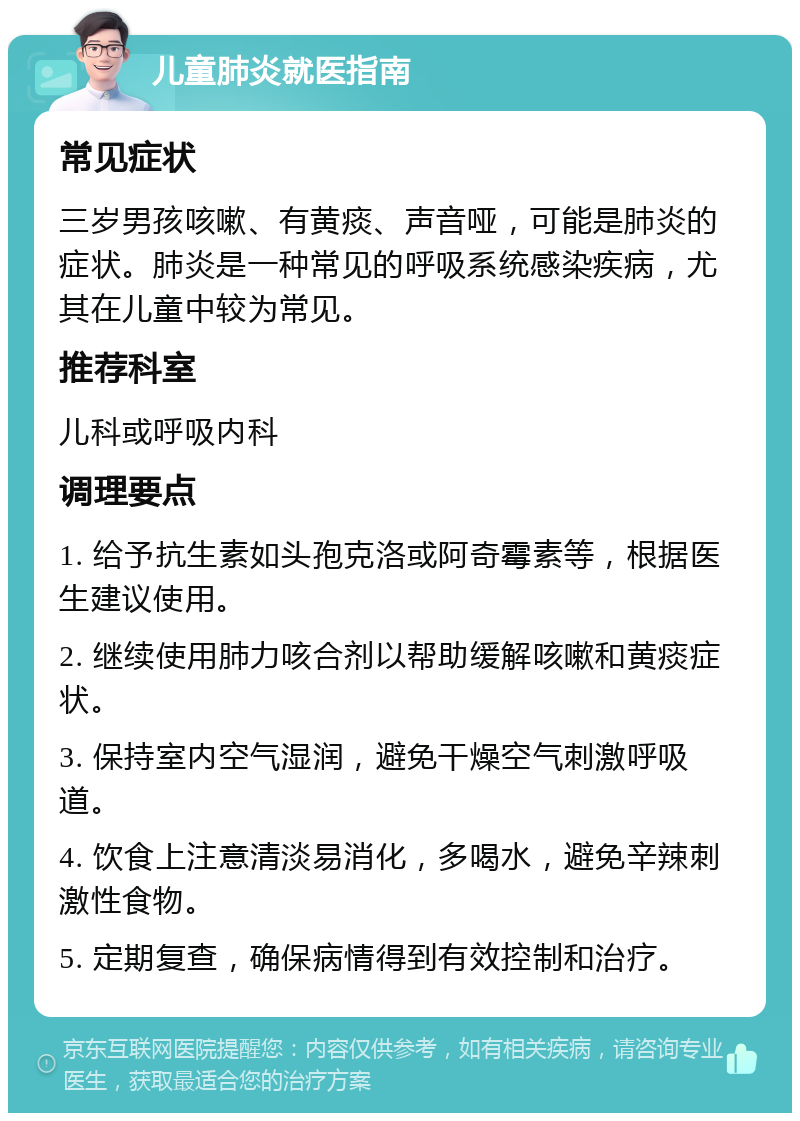 儿童肺炎就医指南 常见症状 三岁男孩咳嗽、有黄痰、声音哑，可能是肺炎的症状。肺炎是一种常见的呼吸系统感染疾病，尤其在儿童中较为常见。 推荐科室 儿科或呼吸内科 调理要点 1. 给予抗生素如头孢克洛或阿奇霉素等，根据医生建议使用。 2. 继续使用肺力咳合剂以帮助缓解咳嗽和黄痰症状。 3. 保持室内空气湿润，避免干燥空气刺激呼吸道。 4. 饮食上注意清淡易消化，多喝水，避免辛辣刺激性食物。 5. 定期复查，确保病情得到有效控制和治疗。