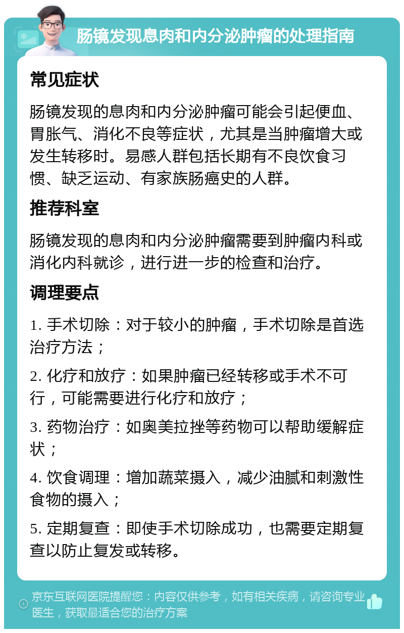 肠镜发现息肉和内分泌肿瘤的处理指南 常见症状 肠镜发现的息肉和内分泌肿瘤可能会引起便血、胃胀气、消化不良等症状，尤其是当肿瘤增大或发生转移时。易感人群包括长期有不良饮食习惯、缺乏运动、有家族肠癌史的人群。 推荐科室 肠镜发现的息肉和内分泌肿瘤需要到肿瘤内科或消化内科就诊，进行进一步的检查和治疗。 调理要点 1. 手术切除：对于较小的肿瘤，手术切除是首选治疗方法； 2. 化疗和放疗：如果肿瘤已经转移或手术不可行，可能需要进行化疗和放疗； 3. 药物治疗：如奥美拉挫等药物可以帮助缓解症状； 4. 饮食调理：增加蔬菜摄入，减少油腻和刺激性食物的摄入； 5. 定期复查：即使手术切除成功，也需要定期复查以防止复发或转移。