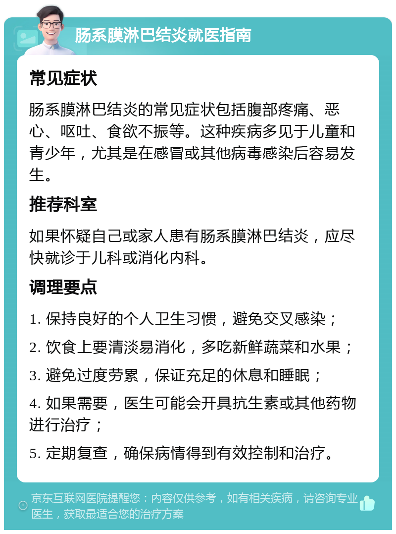 肠系膜淋巴结炎就医指南 常见症状 肠系膜淋巴结炎的常见症状包括腹部疼痛、恶心、呕吐、食欲不振等。这种疾病多见于儿童和青少年，尤其是在感冒或其他病毒感染后容易发生。 推荐科室 如果怀疑自己或家人患有肠系膜淋巴结炎，应尽快就诊于儿科或消化内科。 调理要点 1. 保持良好的个人卫生习惯，避免交叉感染； 2. 饮食上要清淡易消化，多吃新鲜蔬菜和水果； 3. 避免过度劳累，保证充足的休息和睡眠； 4. 如果需要，医生可能会开具抗生素或其他药物进行治疗； 5. 定期复查，确保病情得到有效控制和治疗。