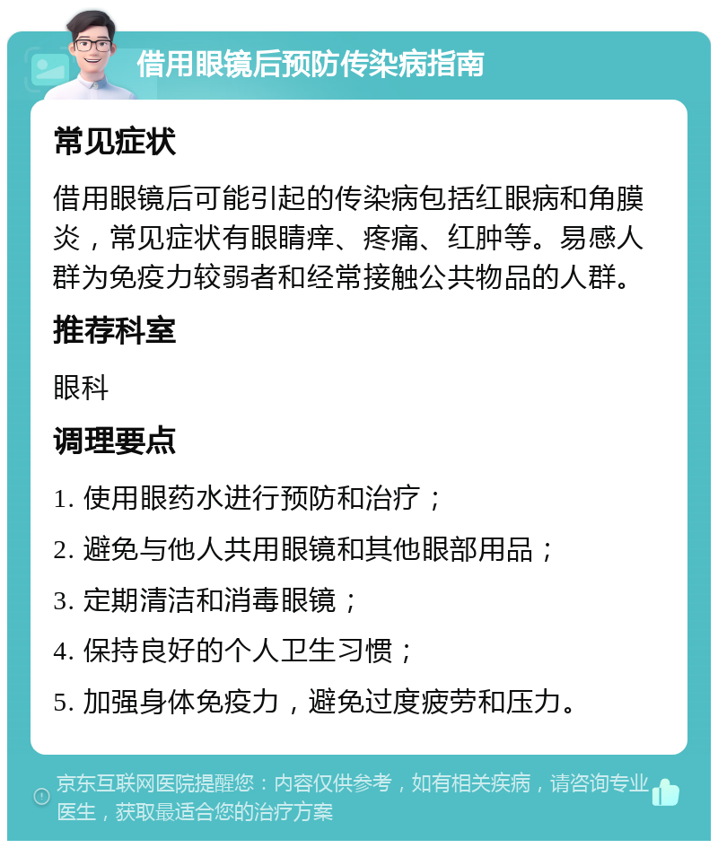 借用眼镜后预防传染病指南 常见症状 借用眼镜后可能引起的传染病包括红眼病和角膜炎，常见症状有眼睛痒、疼痛、红肿等。易感人群为免疫力较弱者和经常接触公共物品的人群。 推荐科室 眼科 调理要点 1. 使用眼药水进行预防和治疗； 2. 避免与他人共用眼镜和其他眼部用品； 3. 定期清洁和消毒眼镜； 4. 保持良好的个人卫生习惯； 5. 加强身体免疫力，避免过度疲劳和压力。