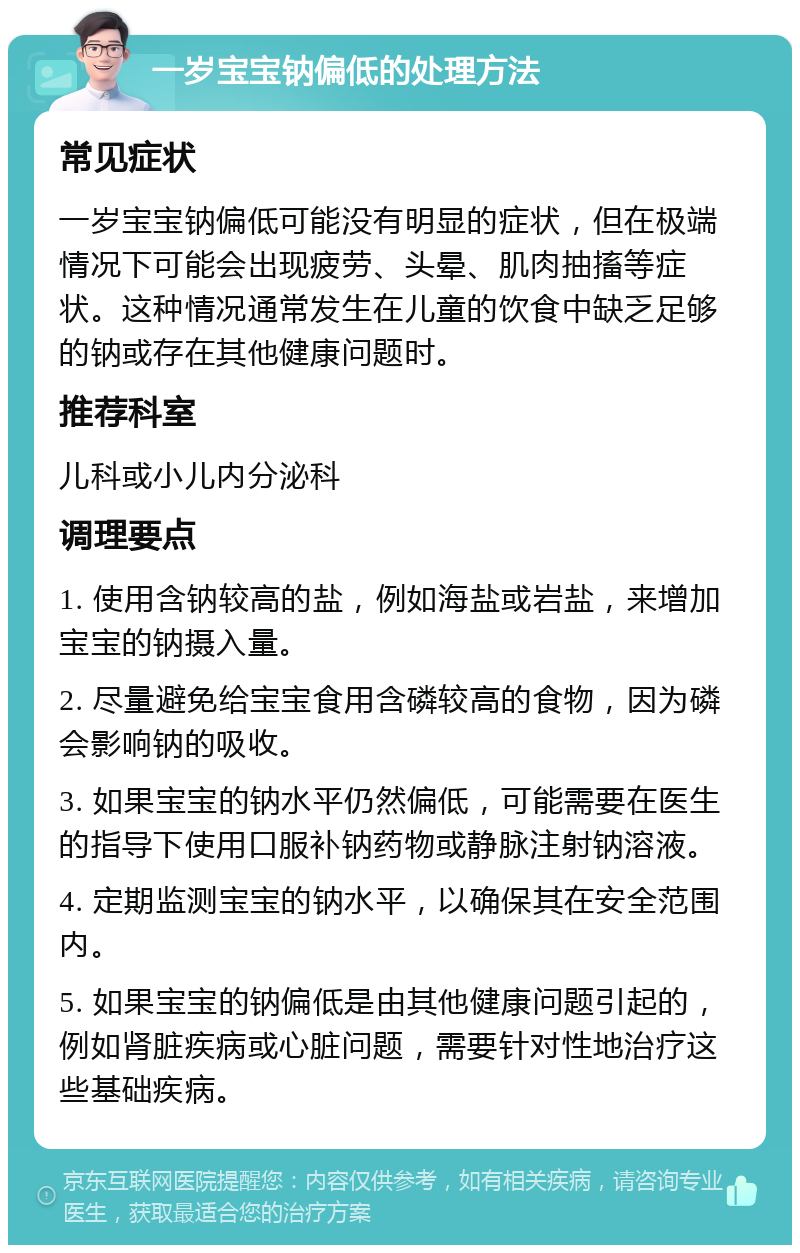 一岁宝宝钠偏低的处理方法 常见症状 一岁宝宝钠偏低可能没有明显的症状，但在极端情况下可能会出现疲劳、头晕、肌肉抽搐等症状。这种情况通常发生在儿童的饮食中缺乏足够的钠或存在其他健康问题时。 推荐科室 儿科或小儿内分泌科 调理要点 1. 使用含钠较高的盐，例如海盐或岩盐，来增加宝宝的钠摄入量。 2. 尽量避免给宝宝食用含磷较高的食物，因为磷会影响钠的吸收。 3. 如果宝宝的钠水平仍然偏低，可能需要在医生的指导下使用口服补钠药物或静脉注射钠溶液。 4. 定期监测宝宝的钠水平，以确保其在安全范围内。 5. 如果宝宝的钠偏低是由其他健康问题引起的，例如肾脏疾病或心脏问题，需要针对性地治疗这些基础疾病。