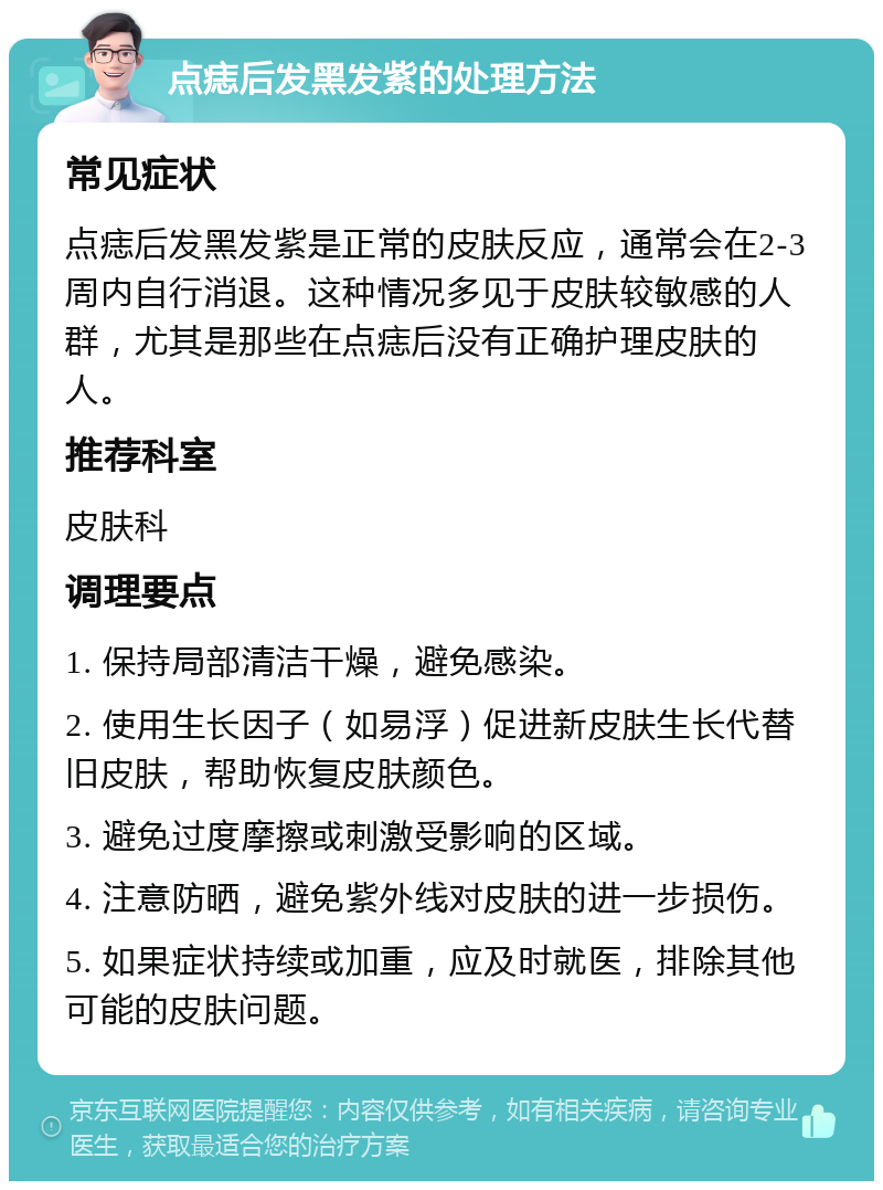 点痣后发黑发紫的处理方法 常见症状 点痣后发黑发紫是正常的皮肤反应，通常会在2-3周内自行消退。这种情况多见于皮肤较敏感的人群，尤其是那些在点痣后没有正确护理皮肤的人。 推荐科室 皮肤科 调理要点 1. 保持局部清洁干燥，避免感染。 2. 使用生长因子（如易浮）促进新皮肤生长代替旧皮肤，帮助恢复皮肤颜色。 3. 避免过度摩擦或刺激受影响的区域。 4. 注意防晒，避免紫外线对皮肤的进一步损伤。 5. 如果症状持续或加重，应及时就医，排除其他可能的皮肤问题。