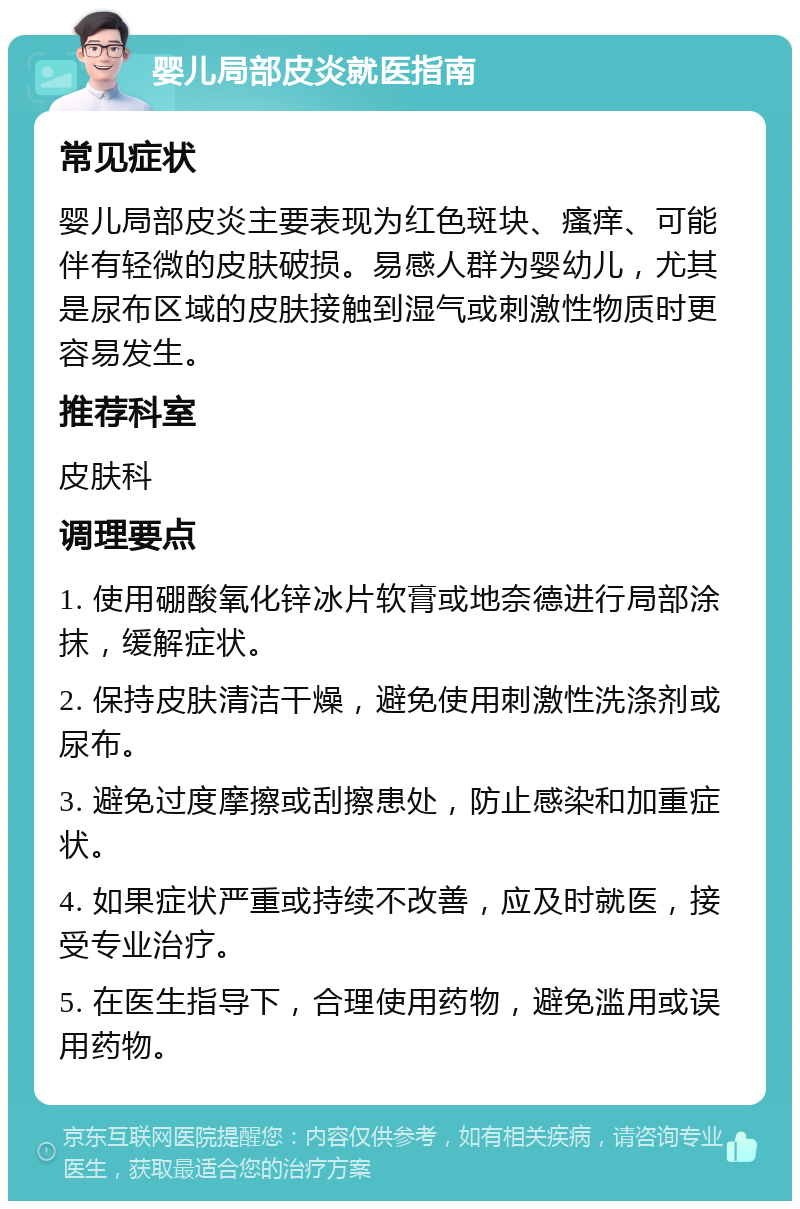 婴儿局部皮炎就医指南 常见症状 婴儿局部皮炎主要表现为红色斑块、瘙痒、可能伴有轻微的皮肤破损。易感人群为婴幼儿，尤其是尿布区域的皮肤接触到湿气或刺激性物质时更容易发生。 推荐科室 皮肤科 调理要点 1. 使用硼酸氧化锌冰片软膏或地奈德进行局部涂抹，缓解症状。 2. 保持皮肤清洁干燥，避免使用刺激性洗涤剂或尿布。 3. 避免过度摩擦或刮擦患处，防止感染和加重症状。 4. 如果症状严重或持续不改善，应及时就医，接受专业治疗。 5. 在医生指导下，合理使用药物，避免滥用或误用药物。