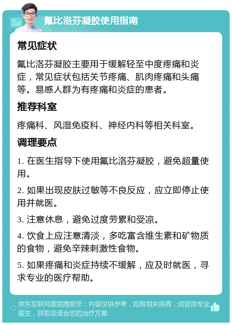 氟比洛芬凝胶使用指南 常见症状 氟比洛芬凝胶主要用于缓解轻至中度疼痛和炎症，常见症状包括关节疼痛、肌肉疼痛和头痛等。易感人群为有疼痛和炎症的患者。 推荐科室 疼痛科、风湿免疫科、神经内科等相关科室。 调理要点 1. 在医生指导下使用氟比洛芬凝胶，避免超量使用。 2. 如果出现皮肤过敏等不良反应，应立即停止使用并就医。 3. 注意休息，避免过度劳累和受凉。 4. 饮食上应注意清淡，多吃富含维生素和矿物质的食物，避免辛辣刺激性食物。 5. 如果疼痛和炎症持续不缓解，应及时就医，寻求专业的医疗帮助。