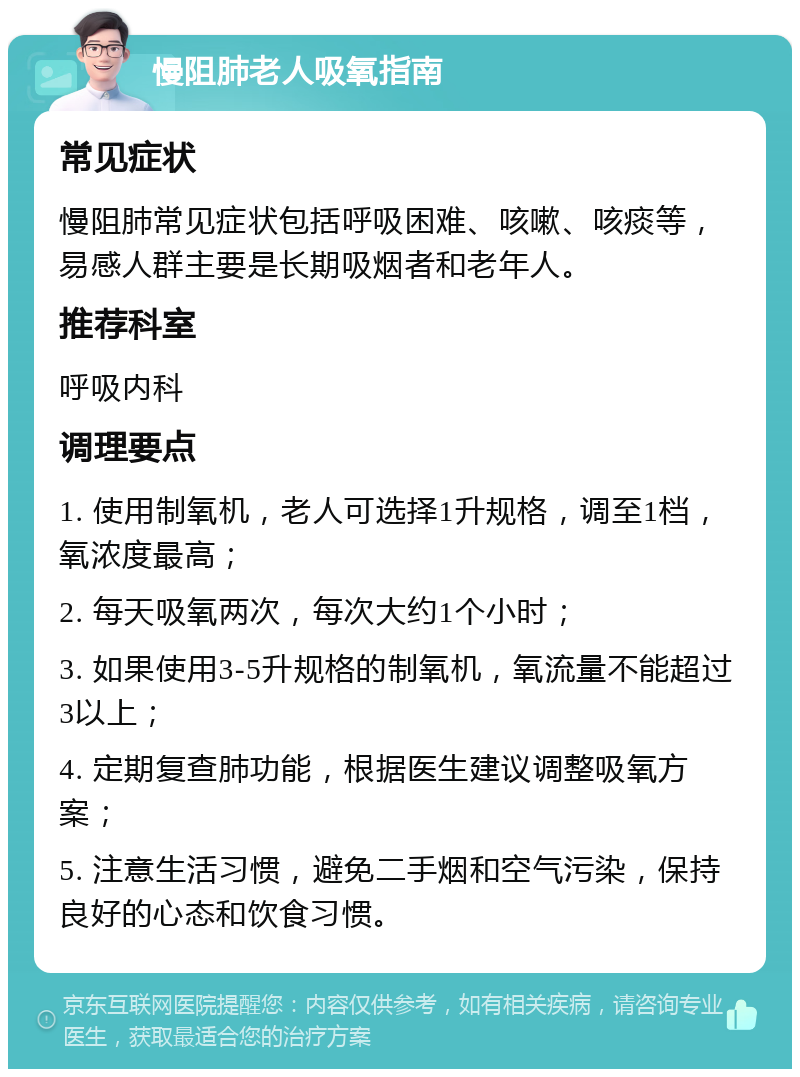 慢阻肺老人吸氧指南 常见症状 慢阻肺常见症状包括呼吸困难、咳嗽、咳痰等，易感人群主要是长期吸烟者和老年人。 推荐科室 呼吸内科 调理要点 1. 使用制氧机，老人可选择1升规格，调至1档，氧浓度最高； 2. 每天吸氧两次，每次大约1个小时； 3. 如果使用3-5升规格的制氧机，氧流量不能超过3以上； 4. 定期复查肺功能，根据医生建议调整吸氧方案； 5. 注意生活习惯，避免二手烟和空气污染，保持良好的心态和饮食习惯。