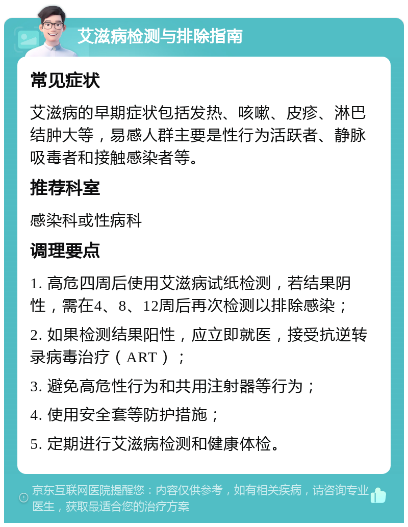 艾滋病检测与排除指南 常见症状 艾滋病的早期症状包括发热、咳嗽、皮疹、淋巴结肿大等，易感人群主要是性行为活跃者、静脉吸毒者和接触感染者等。 推荐科室 感染科或性病科 调理要点 1. 高危四周后使用艾滋病试纸检测，若结果阴性，需在4、8、12周后再次检测以排除感染； 2. 如果检测结果阳性，应立即就医，接受抗逆转录病毒治疗（ART）； 3. 避免高危性行为和共用注射器等行为； 4. 使用安全套等防护措施； 5. 定期进行艾滋病检测和健康体检。