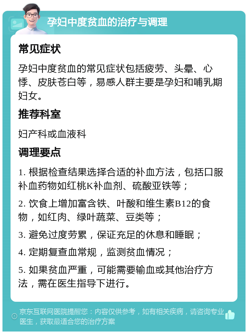 孕妇中度贫血的治疗与调理 常见症状 孕妇中度贫血的常见症状包括疲劳、头晕、心悸、皮肤苍白等，易感人群主要是孕妇和哺乳期妇女。 推荐科室 妇产科或血液科 调理要点 1. 根据检查结果选择合适的补血方法，包括口服补血药物如红桃K补血剂、硫酸亚铁等； 2. 饮食上增加富含铁、叶酸和维生素B12的食物，如红肉、绿叶蔬菜、豆类等； 3. 避免过度劳累，保证充足的休息和睡眠； 4. 定期复查血常规，监测贫血情况； 5. 如果贫血严重，可能需要输血或其他治疗方法，需在医生指导下进行。