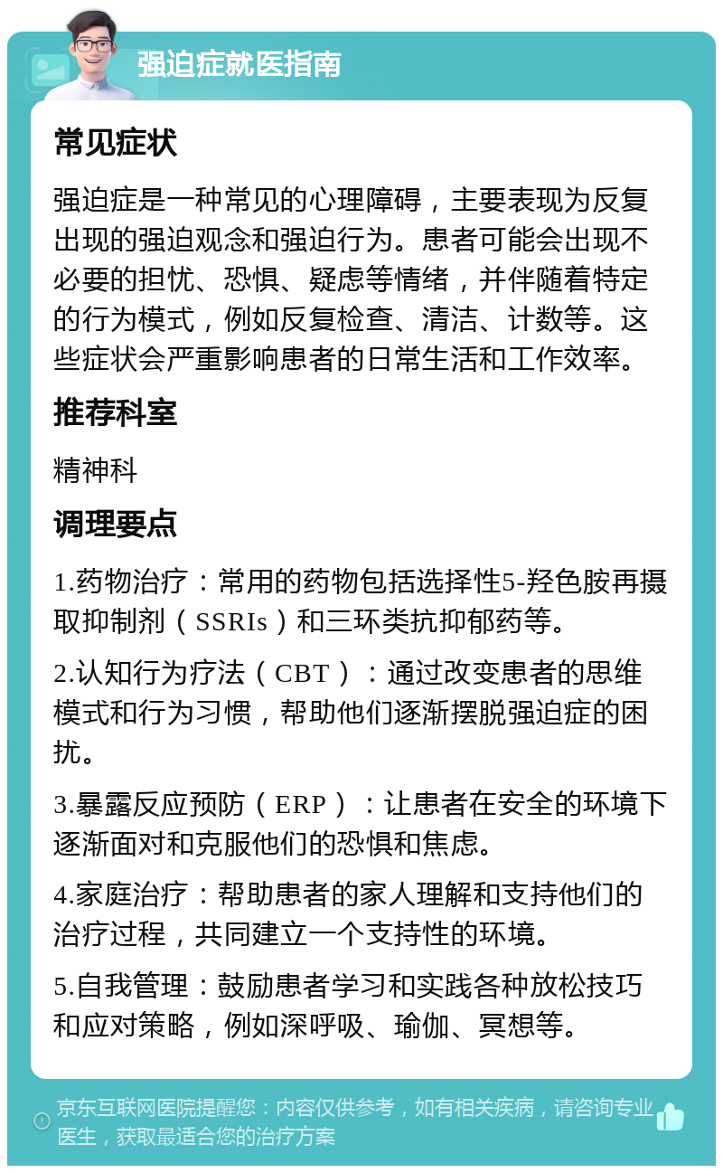 强迫症就医指南 常见症状 强迫症是一种常见的心理障碍，主要表现为反复出现的强迫观念和强迫行为。患者可能会出现不必要的担忧、恐惧、疑虑等情绪，并伴随着特定的行为模式，例如反复检查、清洁、计数等。这些症状会严重影响患者的日常生活和工作效率。 推荐科室 精神科 调理要点 1.药物治疗：常用的药物包括选择性5-羟色胺再摄取抑制剂（SSRIs）和三环类抗抑郁药等。 2.认知行为疗法（CBT）：通过改变患者的思维模式和行为习惯，帮助他们逐渐摆脱强迫症的困扰。 3.暴露反应预防（ERP）：让患者在安全的环境下逐渐面对和克服他们的恐惧和焦虑。 4.家庭治疗：帮助患者的家人理解和支持他们的治疗过程，共同建立一个支持性的环境。 5.自我管理：鼓励患者学习和实践各种放松技巧和应对策略，例如深呼吸、瑜伽、冥想等。