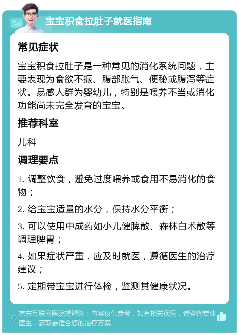 宝宝积食拉肚子就医指南 常见症状 宝宝积食拉肚子是一种常见的消化系统问题，主要表现为食欲不振、腹部胀气、便秘或腹泻等症状。易感人群为婴幼儿，特别是喂养不当或消化功能尚未完全发育的宝宝。 推荐科室 儿科 调理要点 1. 调整饮食，避免过度喂养或食用不易消化的食物； 2. 给宝宝适量的水分，保持水分平衡； 3. 可以使用中成药如小儿健脾散、森林白术散等调理脾胃； 4. 如果症状严重，应及时就医，遵循医生的治疗建议； 5. 定期带宝宝进行体检，监测其健康状况。