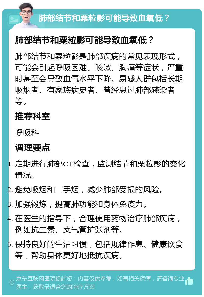 肺部结节和粟粒影可能导致血氧低？ 肺部结节和粟粒影可能导致血氧低？ 肺部结节和粟粒影是肺部疾病的常见表现形式，可能会引起呼吸困难、咳嗽、胸痛等症状，严重时甚至会导致血氧水平下降。易感人群包括长期吸烟者、有家族病史者、曾经患过肺部感染者等。 推荐科室 呼吸科 调理要点 定期进行肺部CT检查，监测结节和粟粒影的变化情况。 避免吸烟和二手烟，减少肺部受损的风险。 加强锻炼，提高肺功能和身体免疫力。 在医生的指导下，合理使用药物治疗肺部疾病，例如抗生素、支气管扩张剂等。 保持良好的生活习惯，包括规律作息、健康饮食等，帮助身体更好地抵抗疾病。