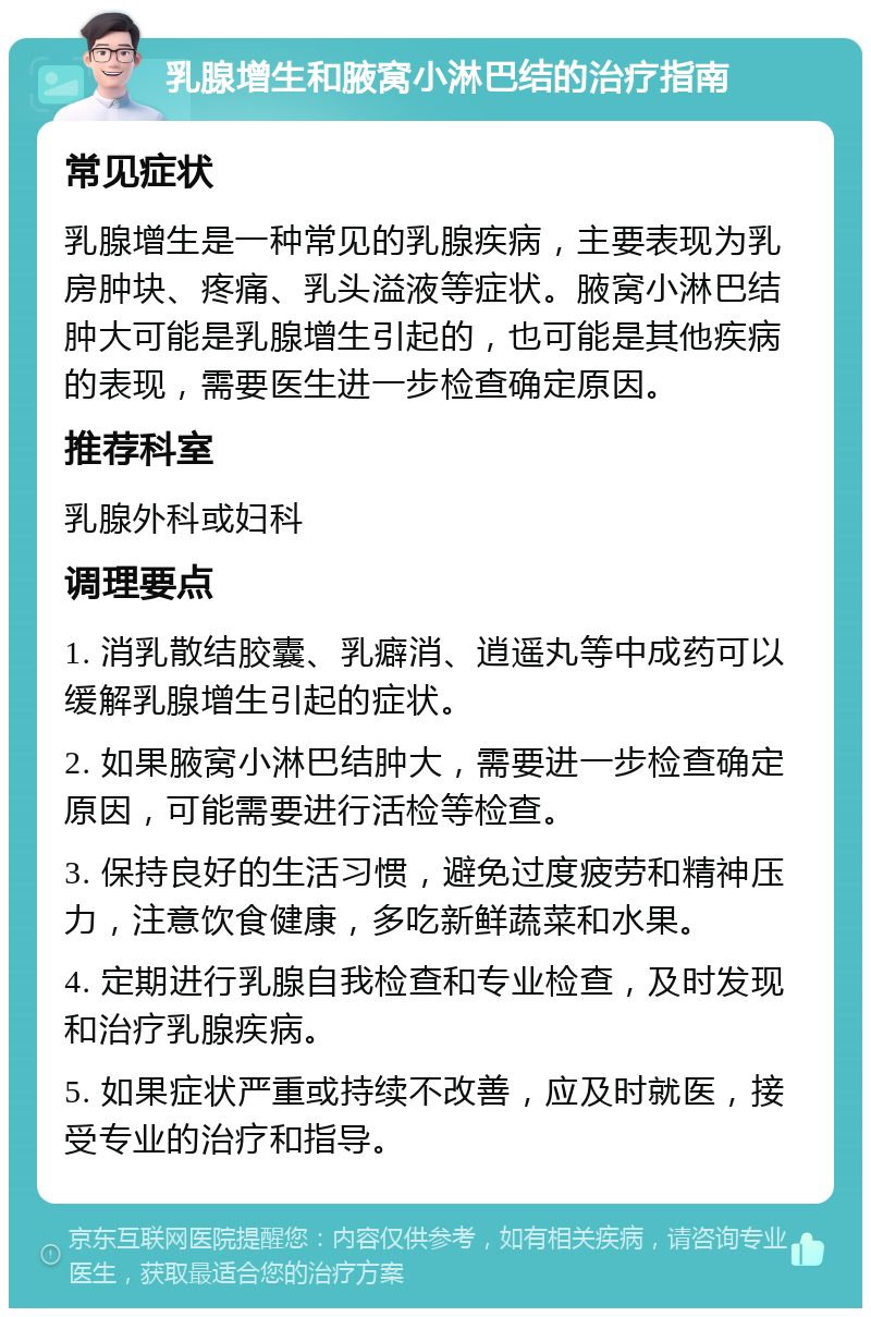 乳腺增生和腋窝小淋巴结的治疗指南 常见症状 乳腺增生是一种常见的乳腺疾病，主要表现为乳房肿块、疼痛、乳头溢液等症状。腋窝小淋巴结肿大可能是乳腺增生引起的，也可能是其他疾病的表现，需要医生进一步检查确定原因。 推荐科室 乳腺外科或妇科 调理要点 1. 消乳散结胶囊、乳癖消、逍遥丸等中成药可以缓解乳腺增生引起的症状。 2. 如果腋窝小淋巴结肿大，需要进一步检查确定原因，可能需要进行活检等检查。 3. 保持良好的生活习惯，避免过度疲劳和精神压力，注意饮食健康，多吃新鲜蔬菜和水果。 4. 定期进行乳腺自我检查和专业检查，及时发现和治疗乳腺疾病。 5. 如果症状严重或持续不改善，应及时就医，接受专业的治疗和指导。