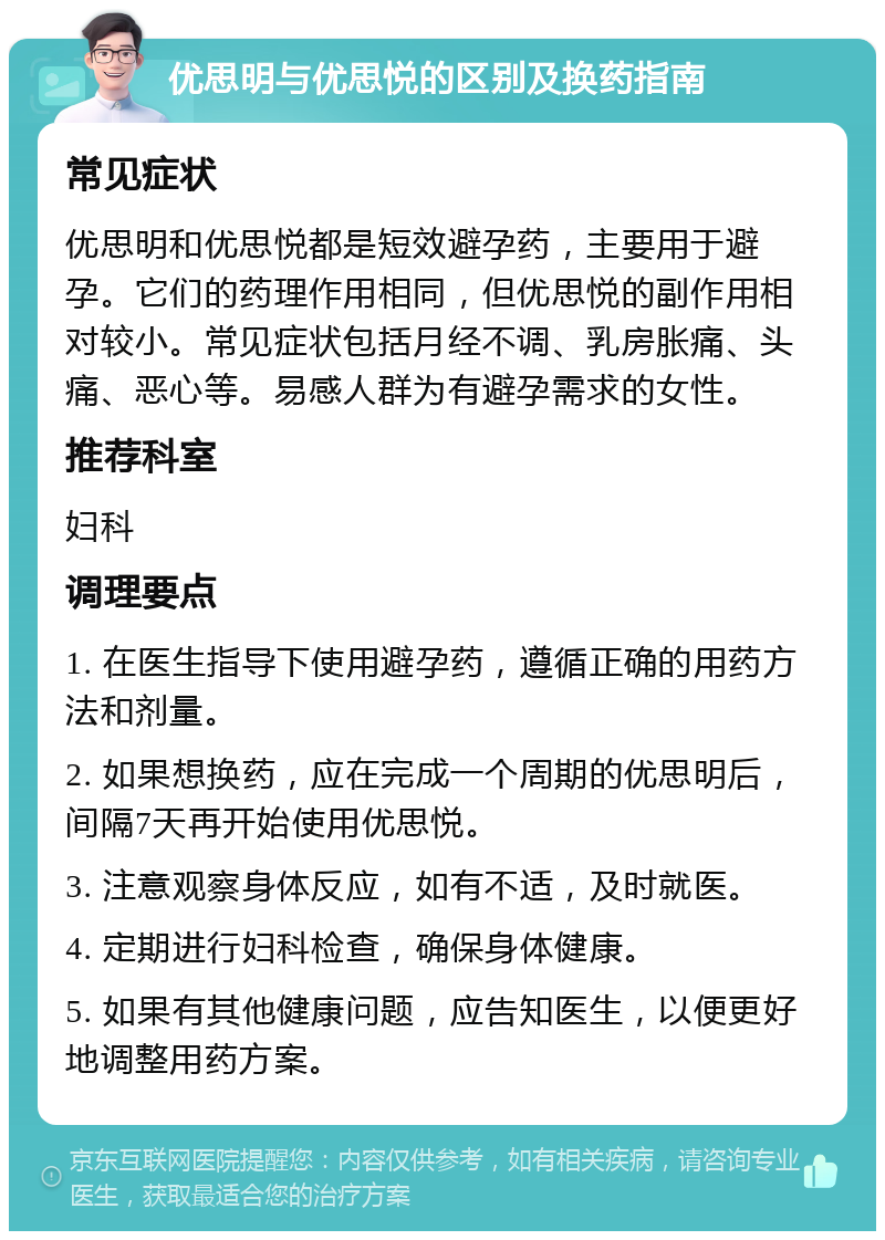 优思明与优思悦的区别及换药指南 常见症状 优思明和优思悦都是短效避孕药，主要用于避孕。它们的药理作用相同，但优思悦的副作用相对较小。常见症状包括月经不调、乳房胀痛、头痛、恶心等。易感人群为有避孕需求的女性。 推荐科室 妇科 调理要点 1. 在医生指导下使用避孕药，遵循正确的用药方法和剂量。 2. 如果想换药，应在完成一个周期的优思明后，间隔7天再开始使用优思悦。 3. 注意观察身体反应，如有不适，及时就医。 4. 定期进行妇科检查，确保身体健康。 5. 如果有其他健康问题，应告知医生，以便更好地调整用药方案。