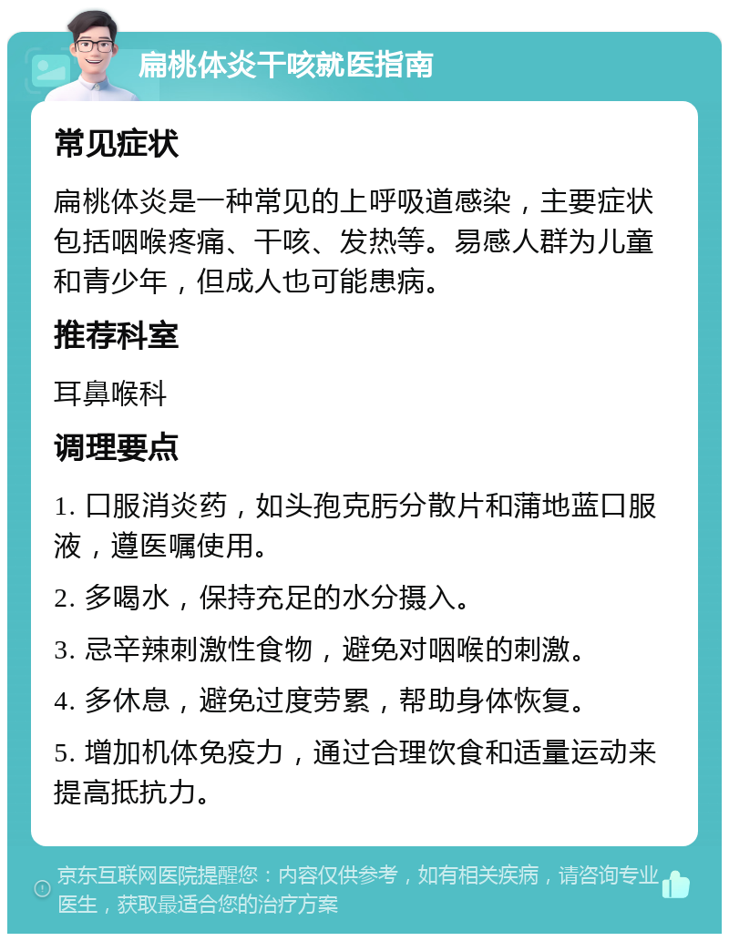 扁桃体炎干咳就医指南 常见症状 扁桃体炎是一种常见的上呼吸道感染，主要症状包括咽喉疼痛、干咳、发热等。易感人群为儿童和青少年，但成人也可能患病。 推荐科室 耳鼻喉科 调理要点 1. 口服消炎药，如头孢克肟分散片和蒲地蓝口服液，遵医嘱使用。 2. 多喝水，保持充足的水分摄入。 3. 忌辛辣刺激性食物，避免对咽喉的刺激。 4. 多休息，避免过度劳累，帮助身体恢复。 5. 增加机体免疫力，通过合理饮食和适量运动来提高抵抗力。