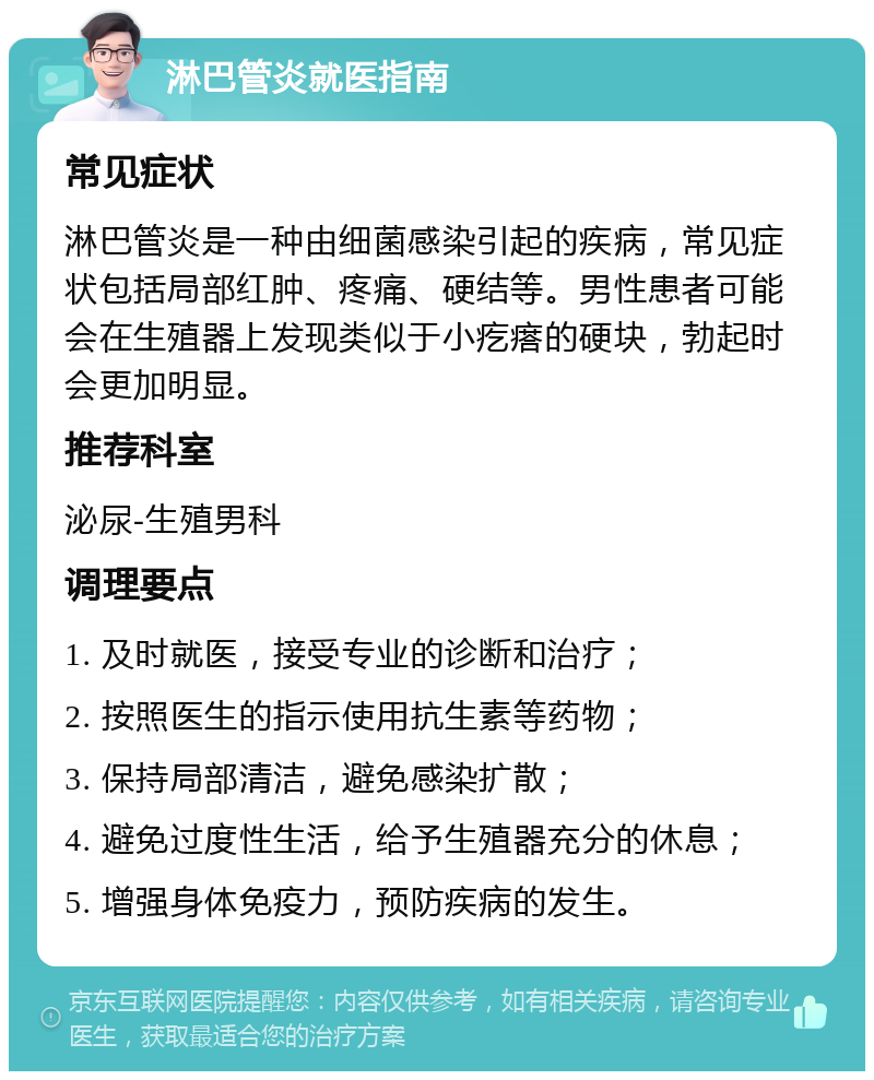 淋巴管炎就医指南 常见症状 淋巴管炎是一种由细菌感染引起的疾病，常见症状包括局部红肿、疼痛、硬结等。男性患者可能会在生殖器上发现类似于小疙瘩的硬块，勃起时会更加明显。 推荐科室 泌尿-生殖男科 调理要点 1. 及时就医，接受专业的诊断和治疗； 2. 按照医生的指示使用抗生素等药物； 3. 保持局部清洁，避免感染扩散； 4. 避免过度性生活，给予生殖器充分的休息； 5. 增强身体免疫力，预防疾病的发生。