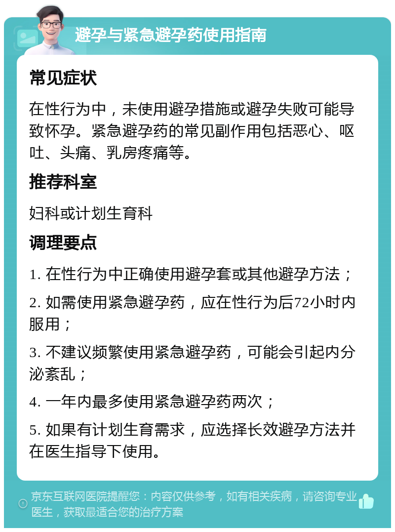 避孕与紧急避孕药使用指南 常见症状 在性行为中，未使用避孕措施或避孕失败可能导致怀孕。紧急避孕药的常见副作用包括恶心、呕吐、头痛、乳房疼痛等。 推荐科室 妇科或计划生育科 调理要点 1. 在性行为中正确使用避孕套或其他避孕方法； 2. 如需使用紧急避孕药，应在性行为后72小时内服用； 3. 不建议频繁使用紧急避孕药，可能会引起内分泌紊乱； 4. 一年内最多使用紧急避孕药两次； 5. 如果有计划生育需求，应选择长效避孕方法并在医生指导下使用。