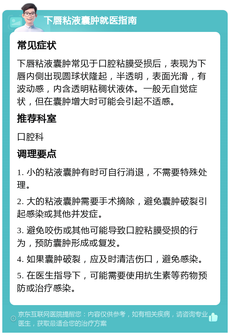 下唇粘液囊肿就医指南 常见症状 下唇粘液囊肿常见于口腔粘膜受损后，表现为下唇内侧出现圆球状隆起，半透明，表面光滑，有波动感，内含透明粘稠状液体。一般无自觉症状，但在囊肿增大时可能会引起不适感。 推荐科室 口腔科 调理要点 1. 小的粘液囊肿有时可自行消退，不需要特殊处理。 2. 大的粘液囊肿需要手术摘除，避免囊肿破裂引起感染或其他并发症。 3. 避免咬伤或其他可能导致口腔粘膜受损的行为，预防囊肿形成或复发。 4. 如果囊肿破裂，应及时清洁伤口，避免感染。 5. 在医生指导下，可能需要使用抗生素等药物预防或治疗感染。