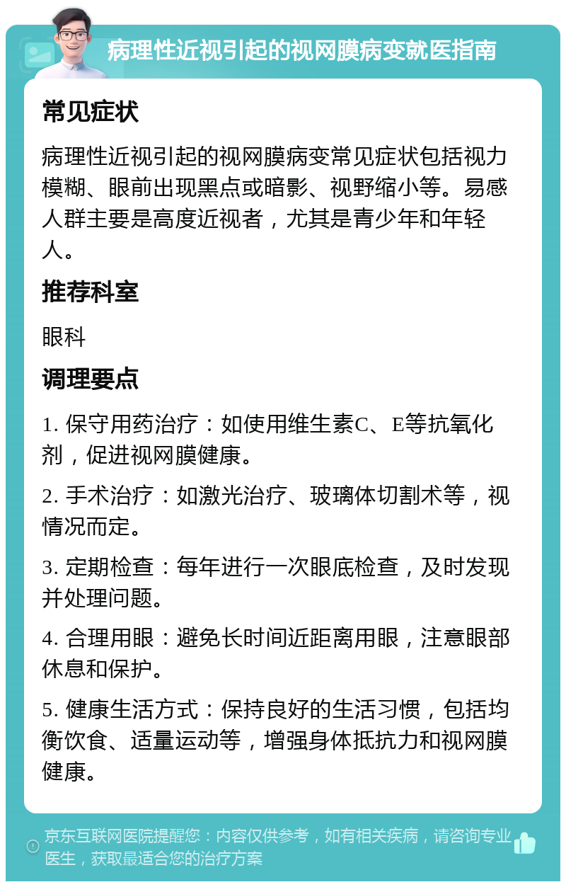 病理性近视引起的视网膜病变就医指南 常见症状 病理性近视引起的视网膜病变常见症状包括视力模糊、眼前出现黑点或暗影、视野缩小等。易感人群主要是高度近视者，尤其是青少年和年轻人。 推荐科室 眼科 调理要点 1. 保守用药治疗：如使用维生素C、E等抗氧化剂，促进视网膜健康。 2. 手术治疗：如激光治疗、玻璃体切割术等，视情况而定。 3. 定期检查：每年进行一次眼底检查，及时发现并处理问题。 4. 合理用眼：避免长时间近距离用眼，注意眼部休息和保护。 5. 健康生活方式：保持良好的生活习惯，包括均衡饮食、适量运动等，增强身体抵抗力和视网膜健康。