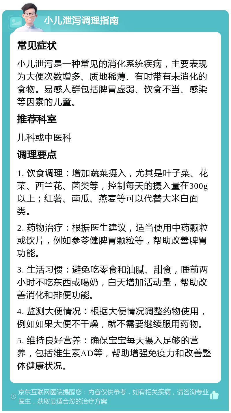 小儿泄泻调理指南 常见症状 小儿泄泻是一种常见的消化系统疾病，主要表现为大便次数增多、质地稀薄、有时带有未消化的食物。易感人群包括脾胃虚弱、饮食不当、感染等因素的儿童。 推荐科室 儿科或中医科 调理要点 1. 饮食调理：增加蔬菜摄入，尤其是叶子菜、花菜、西兰花、菌类等，控制每天的摄入量在300g以上；红薯、南瓜、燕麦等可以代替大米白面类。 2. 药物治疗：根据医生建议，适当使用中药颗粒或饮片，例如参苓健脾胃颗粒等，帮助改善脾胃功能。 3. 生活习惯：避免吃零食和油腻、甜食，睡前两小时不吃东西或喝奶，白天增加活动量，帮助改善消化和排便功能。 4. 监测大便情况：根据大便情况调整药物使用，例如如果大便不干燥，就不需要继续服用药物。 5. 维持良好营养：确保宝宝每天摄入足够的营养，包括维生素AD等，帮助增强免疫力和改善整体健康状况。