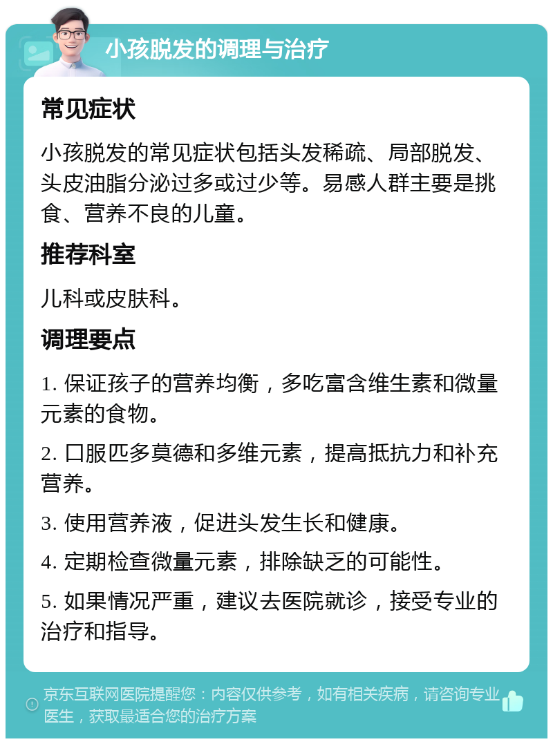 小孩脱发的调理与治疗 常见症状 小孩脱发的常见症状包括头发稀疏、局部脱发、头皮油脂分泌过多或过少等。易感人群主要是挑食、营养不良的儿童。 推荐科室 儿科或皮肤科。 调理要点 1. 保证孩子的营养均衡，多吃富含维生素和微量元素的食物。 2. 口服匹多莫德和多维元素，提高抵抗力和补充营养。 3. 使用营养液，促进头发生长和健康。 4. 定期检查微量元素，排除缺乏的可能性。 5. 如果情况严重，建议去医院就诊，接受专业的治疗和指导。