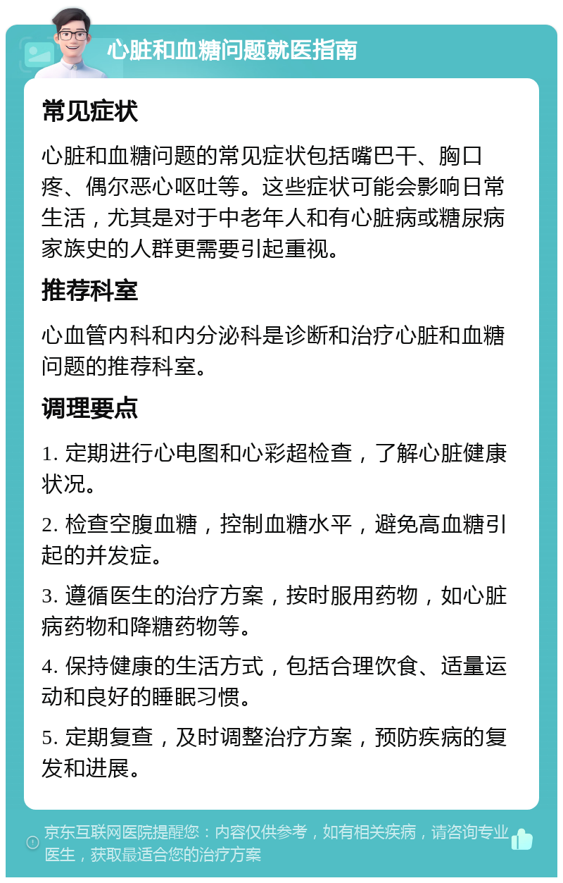 心脏和血糖问题就医指南 常见症状 心脏和血糖问题的常见症状包括嘴巴干、胸口疼、偶尔恶心呕吐等。这些症状可能会影响日常生活，尤其是对于中老年人和有心脏病或糖尿病家族史的人群更需要引起重视。 推荐科室 心血管内科和内分泌科是诊断和治疗心脏和血糖问题的推荐科室。 调理要点 1. 定期进行心电图和心彩超检查，了解心脏健康状况。 2. 检查空腹血糖，控制血糖水平，避免高血糖引起的并发症。 3. 遵循医生的治疗方案，按时服用药物，如心脏病药物和降糖药物等。 4. 保持健康的生活方式，包括合理饮食、适量运动和良好的睡眠习惯。 5. 定期复查，及时调整治疗方案，预防疾病的复发和进展。