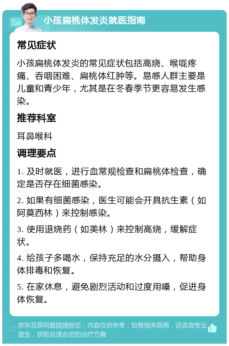 小孩扁桃体发炎就医指南 常见症状 小孩扁桃体发炎的常见症状包括高烧、喉咙疼痛、吞咽困难、扁桃体红肿等。易感人群主要是儿童和青少年，尤其是在冬春季节更容易发生感染。 推荐科室 耳鼻喉科 调理要点 1. 及时就医，进行血常规检查和扁桃体检查，确定是否存在细菌感染。 2. 如果有细菌感染，医生可能会开具抗生素（如阿莫西林）来控制感染。 3. 使用退烧药（如美林）来控制高烧，缓解症状。 4. 给孩子多喝水，保持充足的水分摄入，帮助身体排毒和恢复。 5. 在家休息，避免剧烈活动和过度用嗓，促进身体恢复。