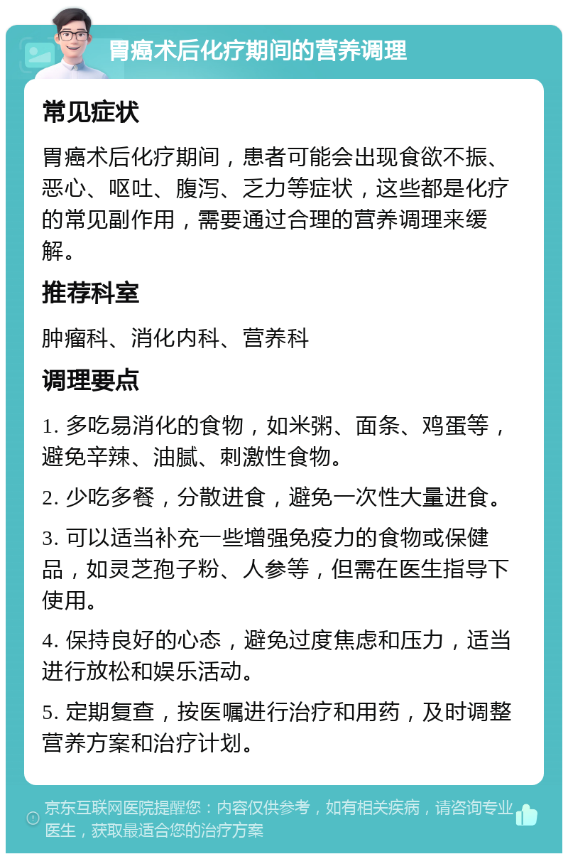 胃癌术后化疗期间的营养调理 常见症状 胃癌术后化疗期间，患者可能会出现食欲不振、恶心、呕吐、腹泻、乏力等症状，这些都是化疗的常见副作用，需要通过合理的营养调理来缓解。 推荐科室 肿瘤科、消化内科、营养科 调理要点 1. 多吃易消化的食物，如米粥、面条、鸡蛋等，避免辛辣、油腻、刺激性食物。 2. 少吃多餐，分散进食，避免一次性大量进食。 3. 可以适当补充一些增强免疫力的食物或保健品，如灵芝孢子粉、人参等，但需在医生指导下使用。 4. 保持良好的心态，避免过度焦虑和压力，适当进行放松和娱乐活动。 5. 定期复查，按医嘱进行治疗和用药，及时调整营养方案和治疗计划。