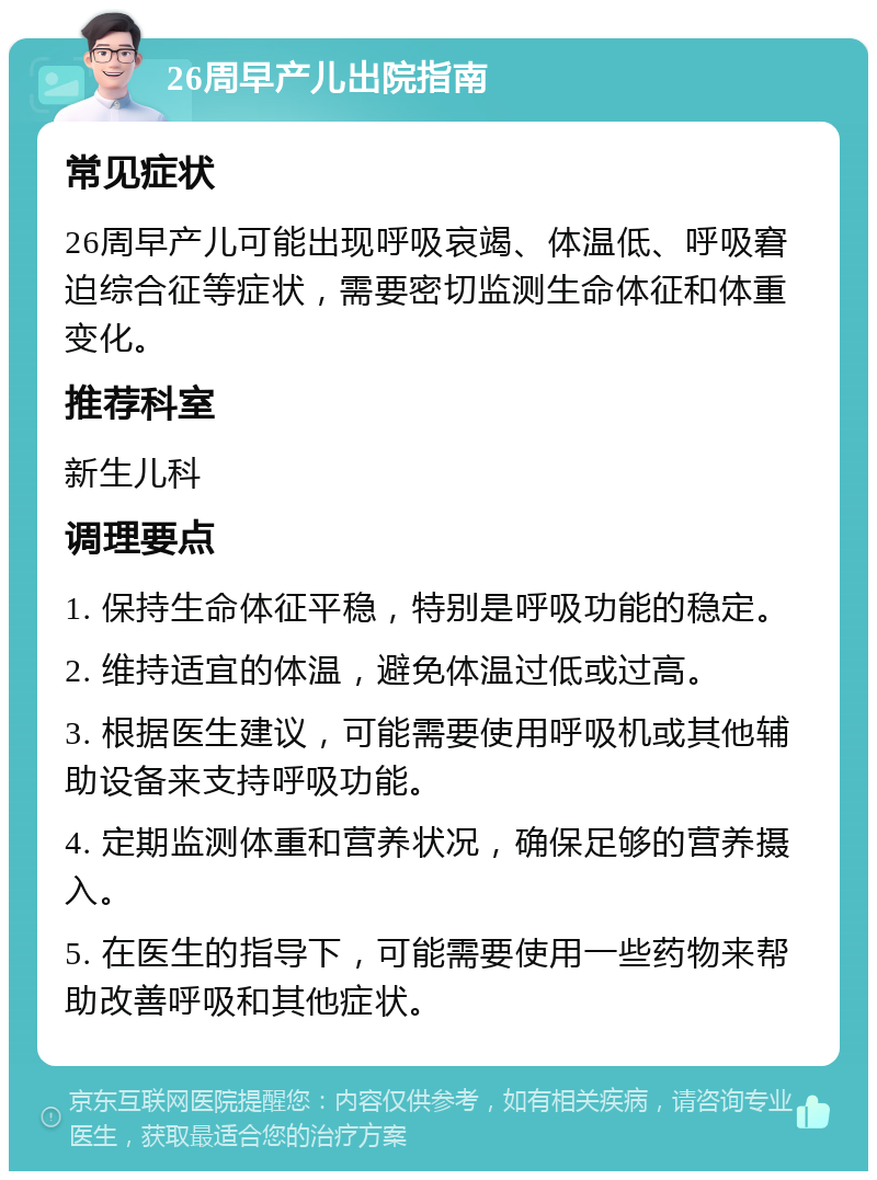 26周早产儿出院指南 常见症状 26周早产儿可能出现呼吸哀竭、体温低、呼吸窘迫综合征等症状，需要密切监测生命体征和体重变化。 推荐科室 新生儿科 调理要点 1. 保持生命体征平稳，特别是呼吸功能的稳定。 2. 维持适宜的体温，避免体温过低或过高。 3. 根据医生建议，可能需要使用呼吸机或其他辅助设备来支持呼吸功能。 4. 定期监测体重和营养状况，确保足够的营养摄入。 5. 在医生的指导下，可能需要使用一些药物来帮助改善呼吸和其他症状。