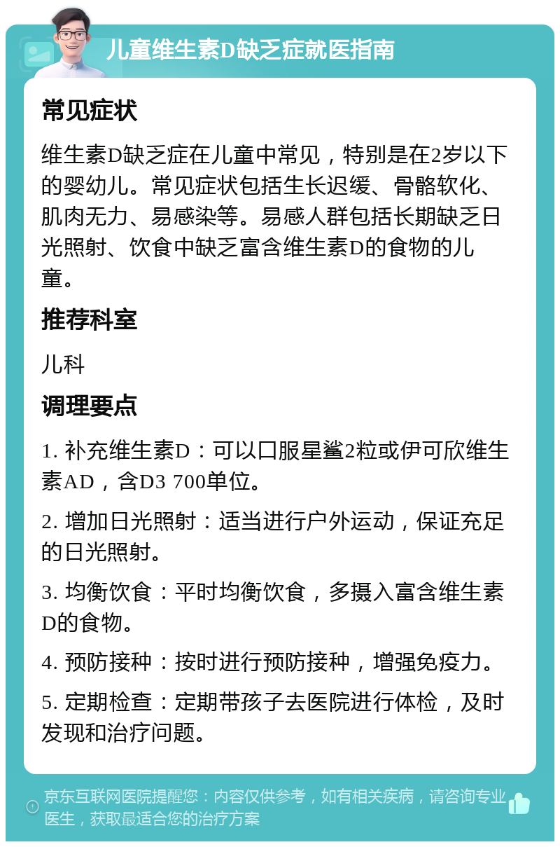 儿童维生素D缺乏症就医指南 常见症状 维生素D缺乏症在儿童中常见，特别是在2岁以下的婴幼儿。常见症状包括生长迟缓、骨骼软化、肌肉无力、易感染等。易感人群包括长期缺乏日光照射、饮食中缺乏富含维生素D的食物的儿童。 推荐科室 儿科 调理要点 1. 补充维生素D：可以口服星鲨2粒或伊可欣维生素AD，含D3 700单位。 2. 增加日光照射：适当进行户外运动，保证充足的日光照射。 3. 均衡饮食：平时均衡饮食，多摄入富含维生素D的食物。 4. 预防接种：按时进行预防接种，增强免疫力。 5. 定期检查：定期带孩子去医院进行体检，及时发现和治疗问题。