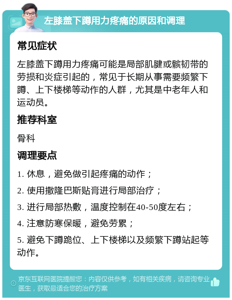 左膝盖下蹲用力疼痛的原因和调理 常见症状 左膝盖下蹲用力疼痛可能是局部肌腱或髌韧带的劳损和炎症引起的，常见于长期从事需要频繁下蹲、上下楼梯等动作的人群，尤其是中老年人和运动员。 推荐科室 骨科 调理要点 1. 休息，避免做引起疼痛的动作； 2. 使用撒隆巴斯贴膏进行局部治疗； 3. 进行局部热敷，温度控制在40-50度左右； 4. 注意防寒保暖，避免劳累； 5. 避免下蹲跪位、上下楼梯以及频繁下蹲站起等动作。