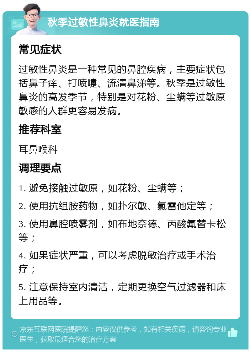 秋季过敏性鼻炎就医指南 常见症状 过敏性鼻炎是一种常见的鼻腔疾病，主要症状包括鼻子痒、打喷嚏、流清鼻涕等。秋季是过敏性鼻炎的高发季节，特别是对花粉、尘螨等过敏原敏感的人群更容易发病。 推荐科室 耳鼻喉科 调理要点 1. 避免接触过敏原，如花粉、尘螨等； 2. 使用抗组胺药物，如扑尔敏、氯雷他定等； 3. 使用鼻腔喷雾剂，如布地奈德、丙酸氟替卡松等； 4. 如果症状严重，可以考虑脱敏治疗或手术治疗； 5. 注意保持室内清洁，定期更换空气过滤器和床上用品等。