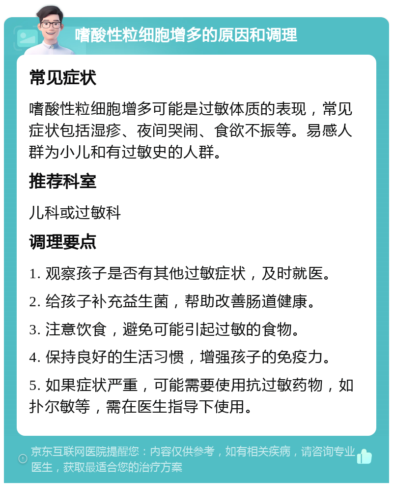 嗜酸性粒细胞增多的原因和调理 常见症状 嗜酸性粒细胞增多可能是过敏体质的表现，常见症状包括湿疹、夜间哭闹、食欲不振等。易感人群为小儿和有过敏史的人群。 推荐科室 儿科或过敏科 调理要点 1. 观察孩子是否有其他过敏症状，及时就医。 2. 给孩子补充益生菌，帮助改善肠道健康。 3. 注意饮食，避免可能引起过敏的食物。 4. 保持良好的生活习惯，增强孩子的免疫力。 5. 如果症状严重，可能需要使用抗过敏药物，如扑尔敏等，需在医生指导下使用。