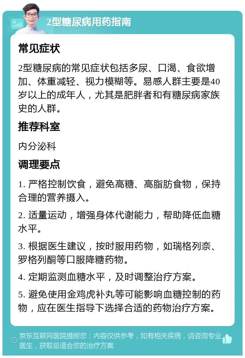 2型糖尿病用药指南 常见症状 2型糖尿病的常见症状包括多尿、口渴、食欲增加、体重减轻、视力模糊等。易感人群主要是40岁以上的成年人，尤其是肥胖者和有糖尿病家族史的人群。 推荐科室 内分泌科 调理要点 1. 严格控制饮食，避免高糖、高脂肪食物，保持合理的营养摄入。 2. 适量运动，增强身体代谢能力，帮助降低血糖水平。 3. 根据医生建议，按时服用药物，如瑞格列奈、罗格列酮等口服降糖药物。 4. 定期监测血糖水平，及时调整治疗方案。 5. 避免使用金鸡虎补丸等可能影响血糖控制的药物，应在医生指导下选择合适的药物治疗方案。